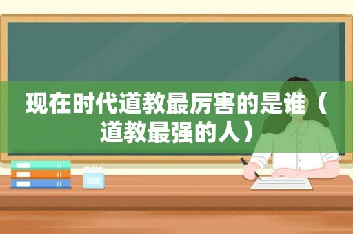 现在时代道教最厉害的是谁（道教最强的人）