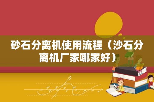 砂石分离机使用流程（沙石分离机厂家哪家好）