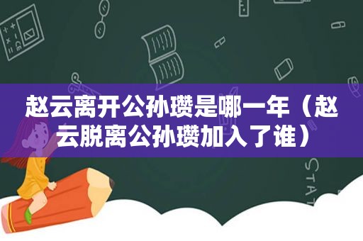 赵云离开公孙瓒是哪一年（赵云脱离公孙瓒加入了谁）