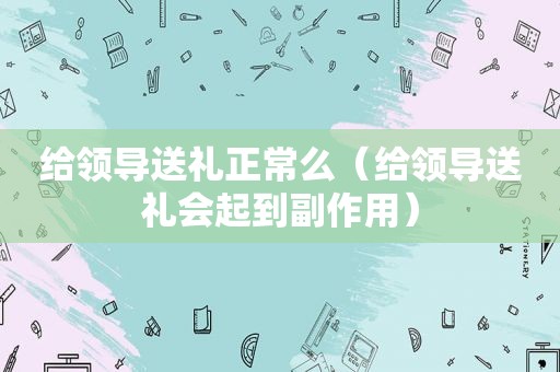 给领导送礼正常么（给领导送礼会起到副作用）