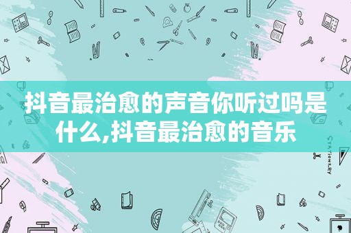 抖音最治愈的声音你听过吗是什么,抖音最治愈的音乐