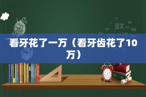 看牙花了一万（看牙齿花了10万）