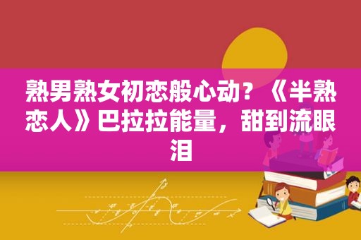 熟男 *** 初恋般心动？《半熟恋人》巴拉拉能量，甜到流眼泪