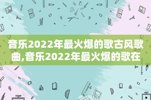 音乐2022年最火爆的歌古风歌曲,音乐2022年最火爆的歌在线听