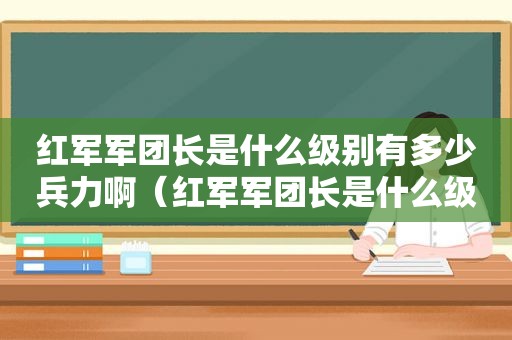 红军军团长是什么级别有多少兵力啊（红军军团长是什么级别有多少人）