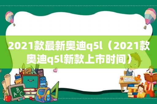 2021款最新奥迪q5l（2021款奥迪q5l新款上市时间）