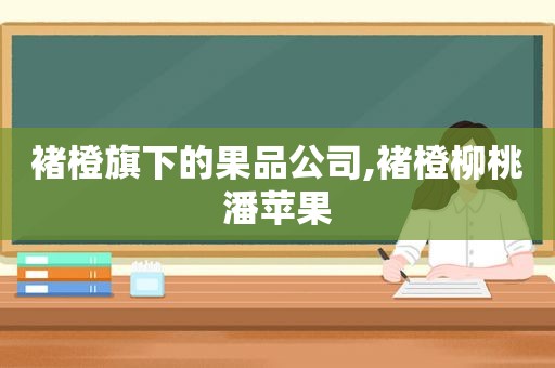 褚橙旗下的果品公司,褚橙柳桃潘苹果