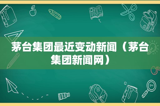 茅台集团最近变动新闻（茅台集团新闻网）