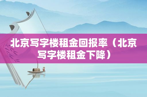 北京写字楼租金回报率（北京写字楼租金下降）