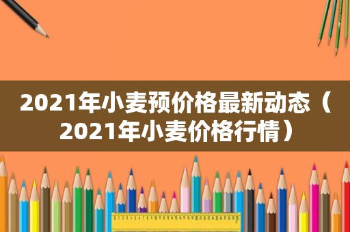 2021年小麦预价格最新动态（2021年小麦价格行情）