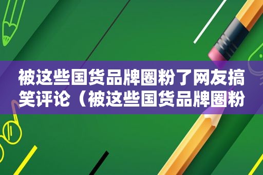 被这些国货品牌圈粉了网友搞笑评论（被这些国货品牌圈粉了图片）