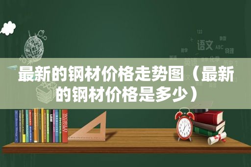 最新的钢材价格走势图（最新的钢材价格是多少）