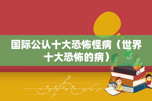 国际公认十大恐怖怪病（世界十大恐怖的病）