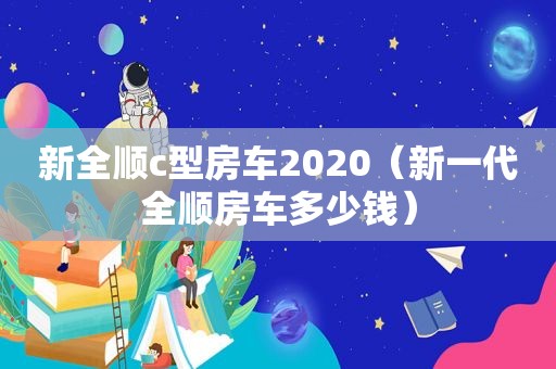 新全顺c型房车2020（新一代全顺房车多少钱）