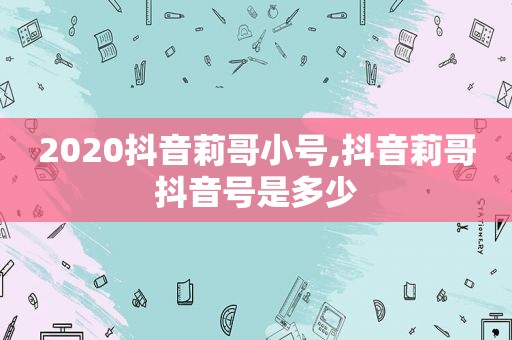 2020抖音莉哥小号,抖音莉哥抖音号是多少