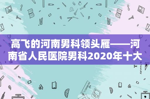 高飞的河南男科领头雁——河南省人民医院男科2020年十大新闻发布