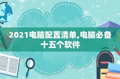 2021电脑配置清单,电脑必备十五个软件