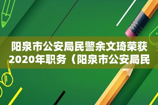 阳泉市公安局民警余文琦荣获2020年职务（阳泉市公安局民警余文琦荣获2020年职称）