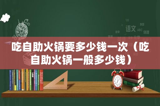 吃自助火锅要多少钱一次（吃自助火锅一般多少钱）