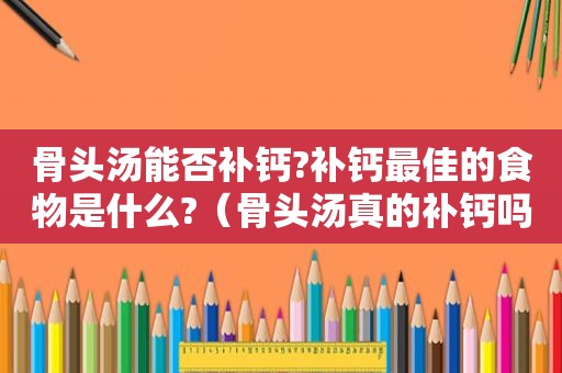 骨头汤能否补钙?补钙最佳的食物是什么?（骨头汤真的补钙吗?最能补钙的食物有哪些?）