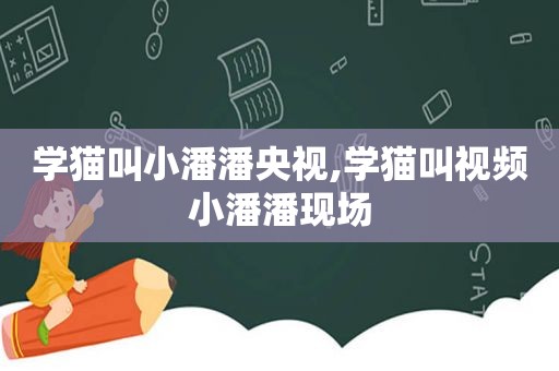 学猫叫小潘潘央视,学猫叫视频小潘潘现场