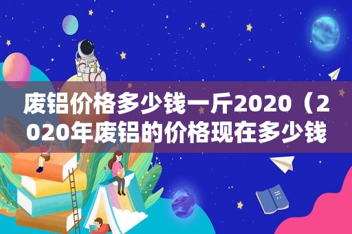 废铝价格多少钱一斤2020（2020年废铝的价格现在多少钱一公斤）