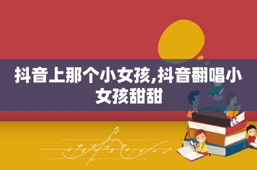 抖音上那个小女孩,抖音翻唱小女孩甜甜