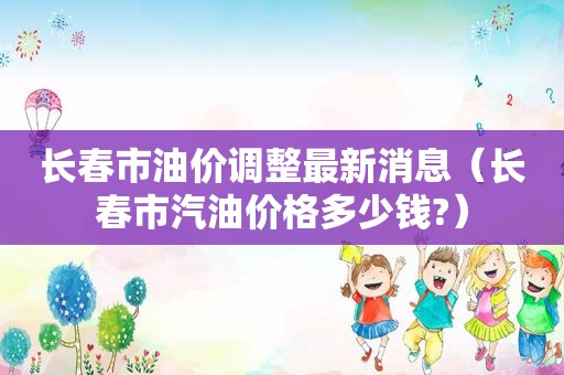 长春市油价调整最新消息（长春市汽油价格多少钱?）