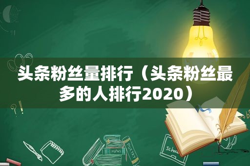 头条粉丝量排行（头条粉丝最多的人排行2020）