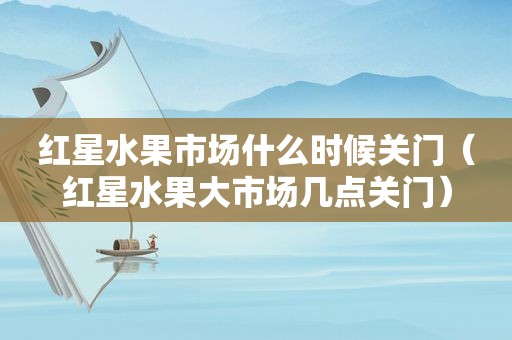 红星水果市场什么时候关门（红星水果大市场几点关门）