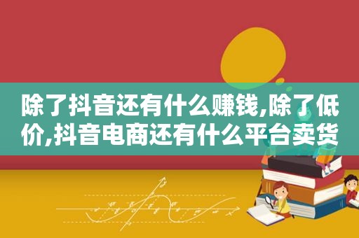 除了抖音还有什么赚钱,除了低价,抖音电商还有什么平台卖货好