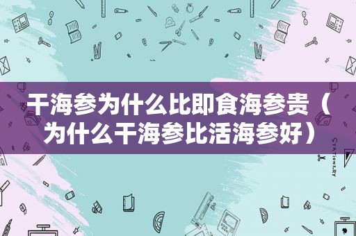 干海参为什么比即食海参贵（为什么干海参比活海参好）