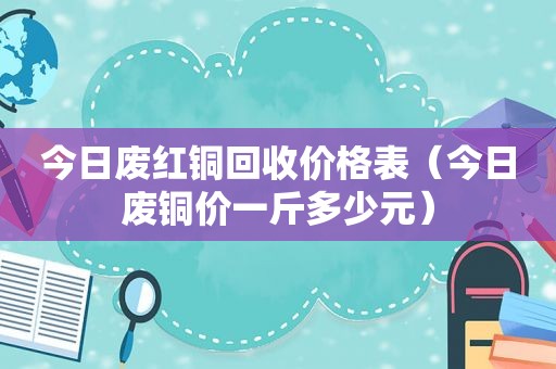 今日废红铜回收价格表（今日废铜价一斤多少元）