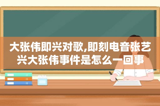 大张伟即兴对歌,即刻电音张艺兴大张伟事件是怎么一回事