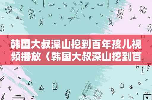 韩国大叔深山挖到百年孩儿视频播放（韩国大叔深山挖到百年孩儿视频播放下载）