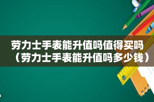 劳力士手表能升值吗值得买吗（劳力士手表能升值吗多少钱）