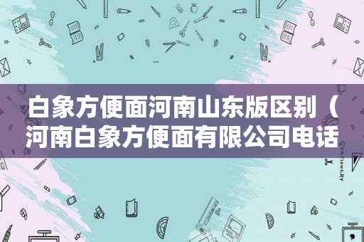 白象方便面河南山东版区别（河南白象方便面有限公司电话）