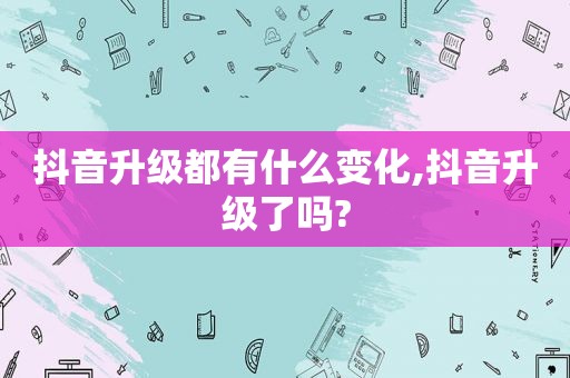 抖音升级都有什么变化,抖音升级了吗?