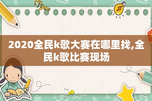 2020全民k歌大赛在哪里找,全民k歌比赛现场