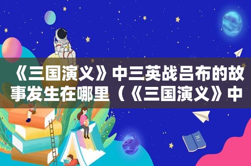 《三国演义》中三英战吕布的故事发生在哪里（《三国演义》中三英战吕布的故事300字）