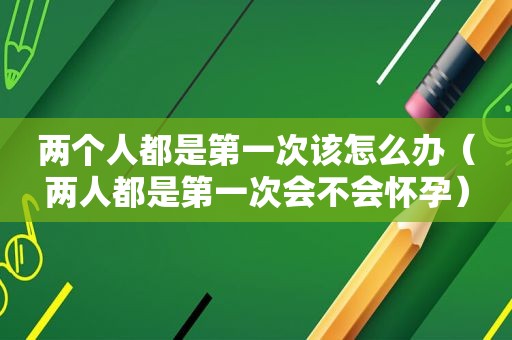 两个人都是第一次该怎么办（两人都是第一次会不会怀孕）