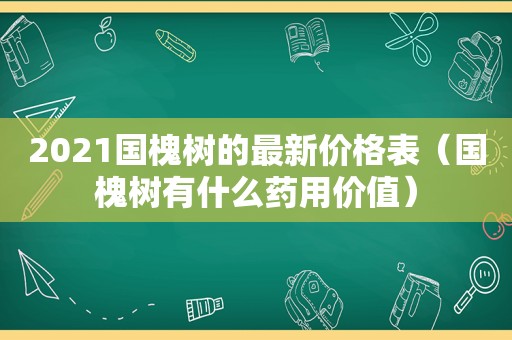 2021国槐树的最新价格表（国槐树有什么药用价值）