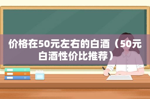 价格在50元左右的白酒（50元白酒性价比推荐）