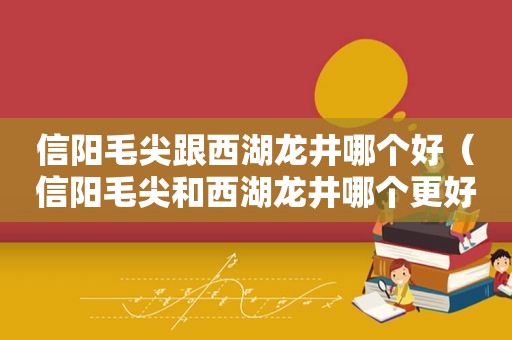 信阳毛尖跟西湖龙井哪个好（信阳毛尖和西湖龙井哪个更好喝）