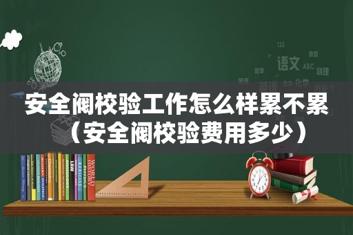 安全阀校验工作怎么样累不累（安全阀校验费用多少）