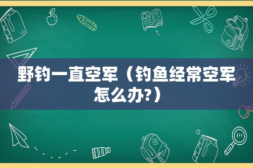 野钓一直空军（钓鱼经常空军怎么办?）