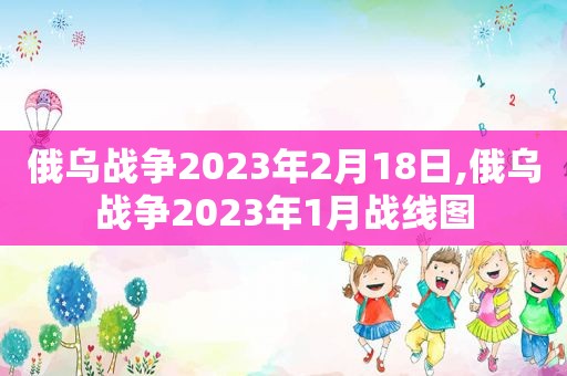 俄乌战争2023年2月18日,俄乌战争2023年1月战线图