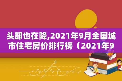 头部也在降,2021年9月全国城市住宅房价排行榜（2021年9月全国房价排行榜）