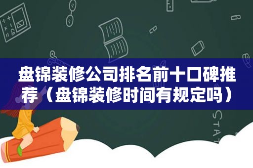 盘锦装修公司排名前十口碑推荐（盘锦装修时间有规定吗）