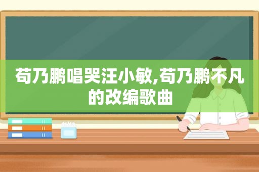 苟乃鹏唱哭汪小敏,苟乃鹏不凡的改编歌曲